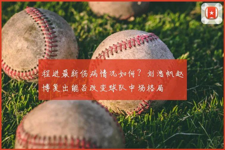 程进最新伤病情况如何?刘浩帆赵博复出能否改变球队中场格局