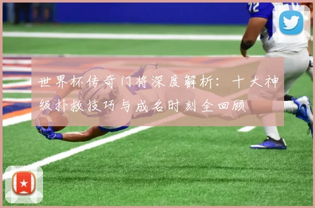 世界杯传奇门将深度解析：十大神级扑救技巧与成名时刻全回顾