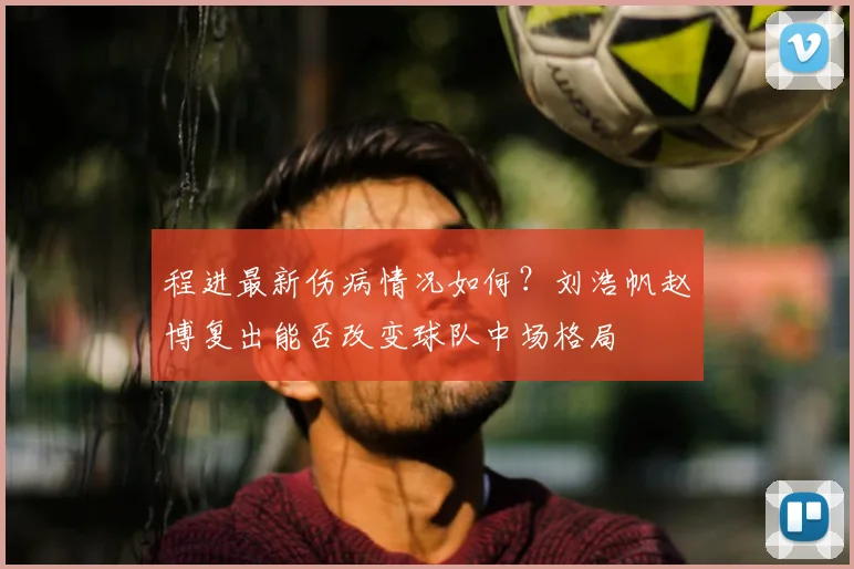 程进最新伤病情况如何？刘浩帆赵博复出能否改变球队中场格局